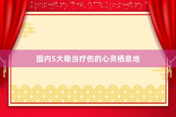 国内5大稳当疗伤的心灵栖息地