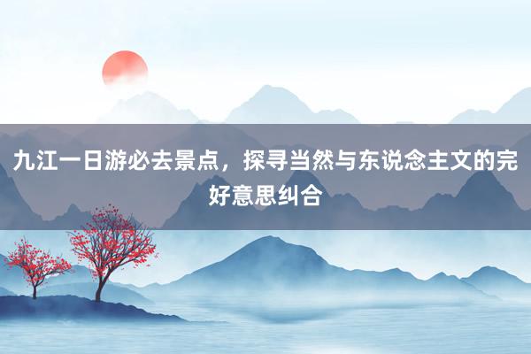九江一日游必去景点，探寻当然与东说念主文的完好意思纠合